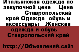 Итальянская одежда по закупочной цене. › Цена ­ 1 000 - Ставропольский край Одежда, обувь и аксессуары » Женская одежда и обувь   . Ставропольский край